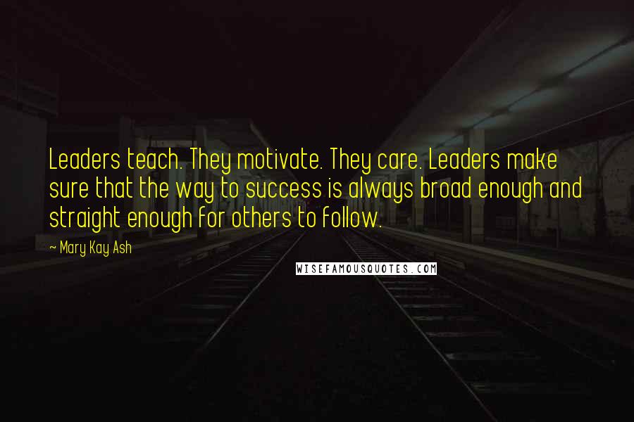 Mary Kay Ash quotes: Leaders teach. They motivate. They care. Leaders make sure that the way to success is always broad enough and straight enough for others to follow.