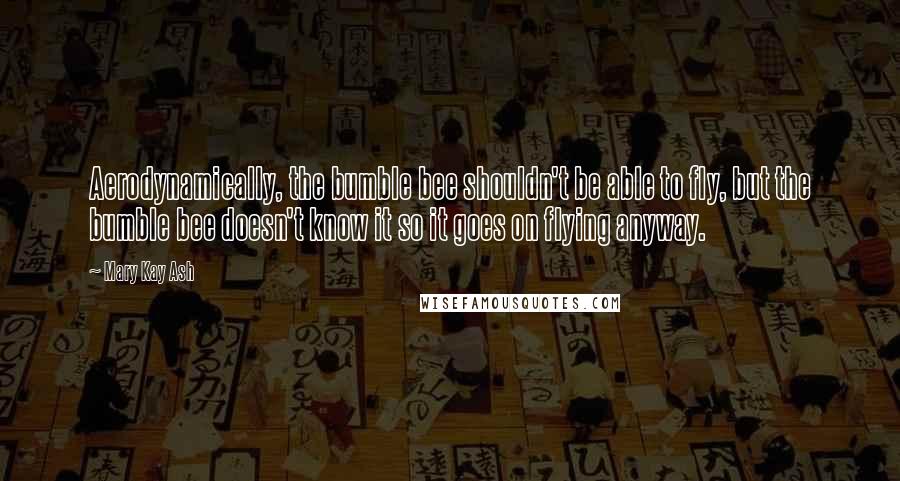 Mary Kay Ash quotes: Aerodynamically, the bumble bee shouldn't be able to fly, but the bumble bee doesn't know it so it goes on flying anyway.