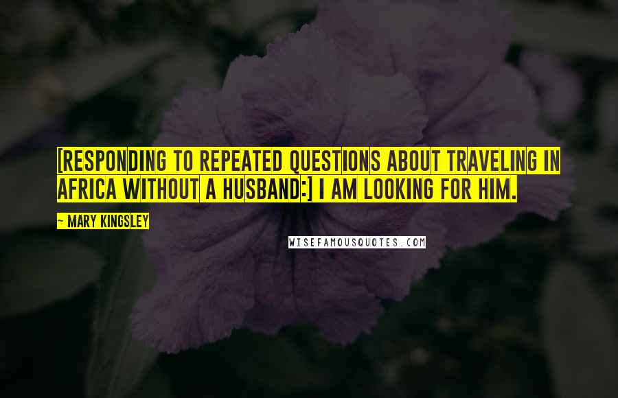 Mary Kingsley quotes: [Responding to repeated questions about traveling in Africa without a husband:] I am looking for him.