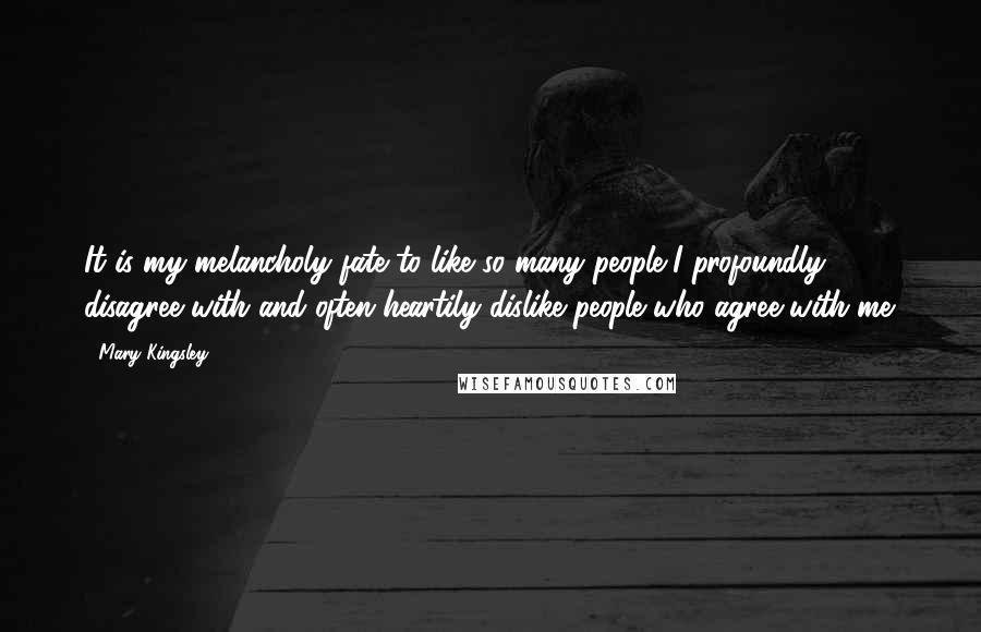 Mary Kingsley quotes: It is my melancholy fate to like so many people I profoundly disagree with and often heartily dislike people who agree with me.