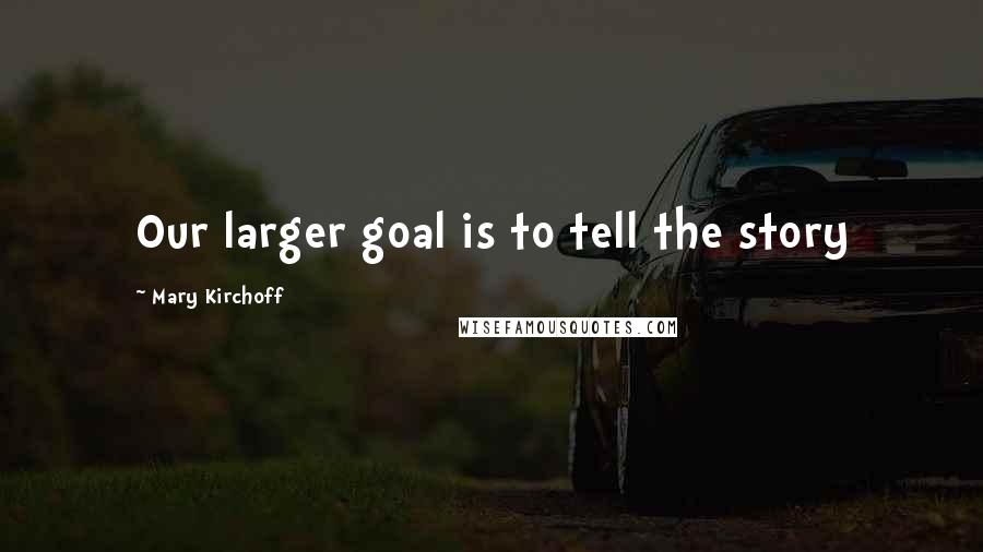 Mary Kirchoff quotes: Our larger goal is to tell the story