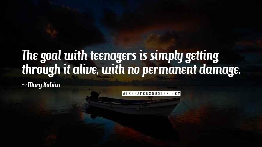 Mary Kubica quotes: The goal with teenagers is simply getting through it alive, with no permanent damage.