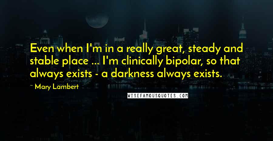 Mary Lambert quotes: Even when I'm in a really great, steady and stable place ... I'm clinically bipolar, so that always exists - a darkness always exists.