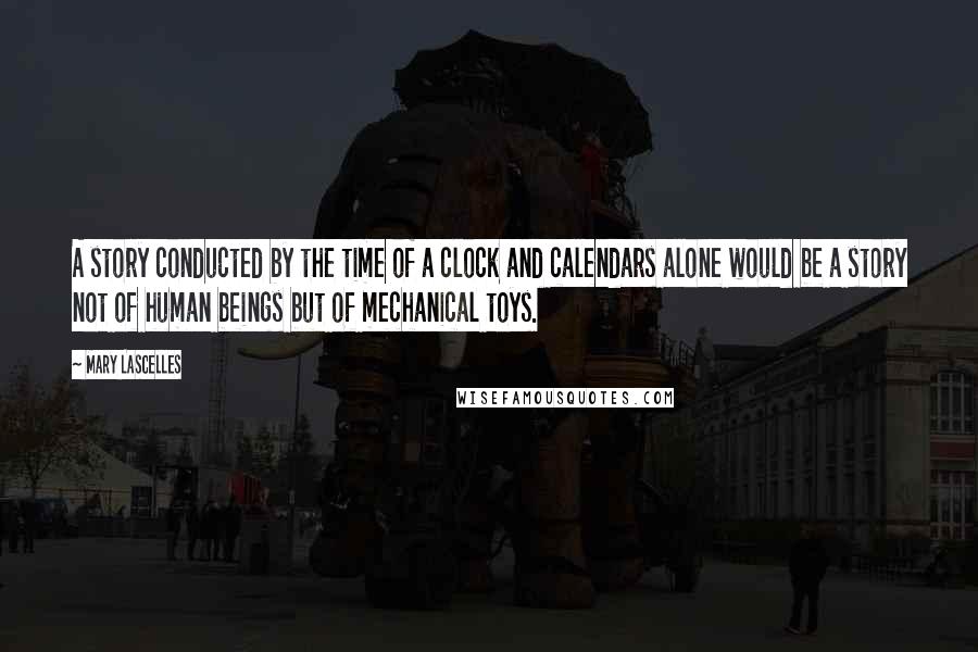 Mary Lascelles quotes: A story conducted by the time of a clock and calendars alone would be a story not of human beings but of mechanical toys. Mary Lascelles quotes: A story conducted by the time of a clock and calendars alone would be a story not of human beings but of mechanical toys.