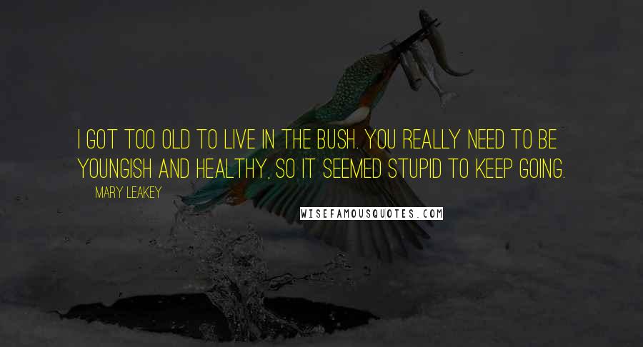 Mary Leakey quotes: I got too old to live in the bush. You really need to be youngish and healthy, so it seemed stupid to keep going.