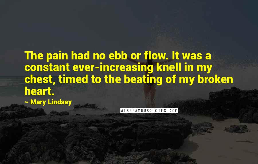 Mary Lindsey quotes: The pain had no ebb or flow. It was a constant ever-increasing knell in my chest, timed to the beating of my broken heart.