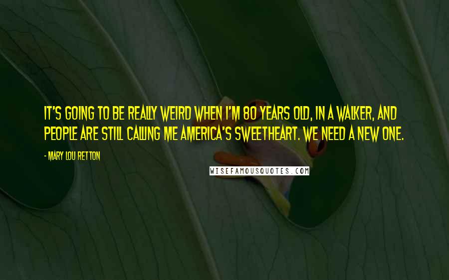 Mary Lou Retton quotes: It's going to be really weird when I'm 80 years old, in a walker, and people are still calling me America's sweetheart. We need a new one. Mary Lou Retton quotes: It's going to be really weird when I'm 80 years old, in a walker, and people are still calling me America's sweetheart. We need a new one.