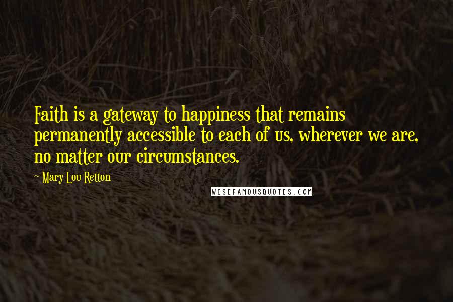 Mary Lou Retton quotes: Faith is a gateway to happiness that remains permanently accessible to each of us, wherever we are, no matter our circumstances. Mary Lou Retton quotes: Faith is a gateway to happiness that remains permanently accessible to each of us, wherever we are, no matter our circumstances.