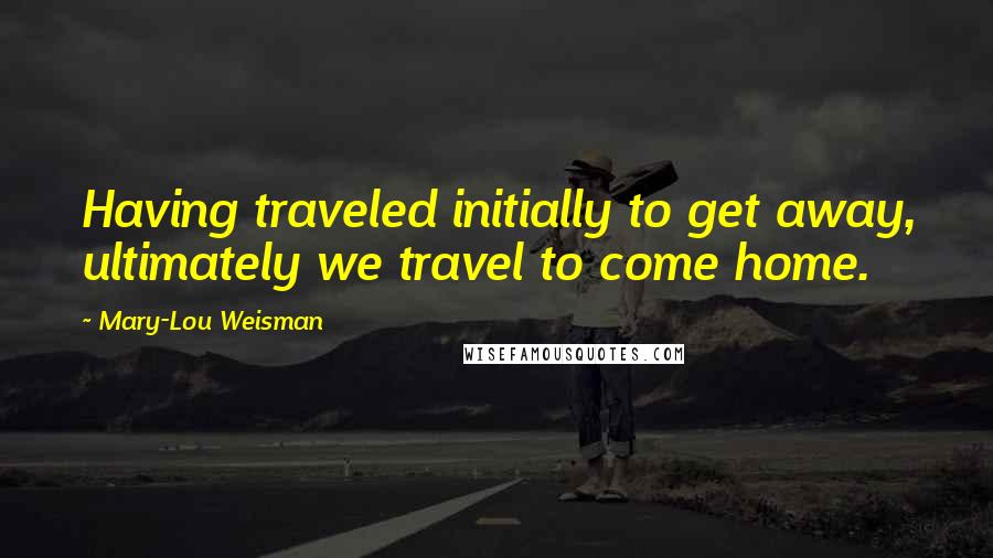 Mary-Lou Weisman quotes: Having traveled initially to get away, ultimately we travel to come home.