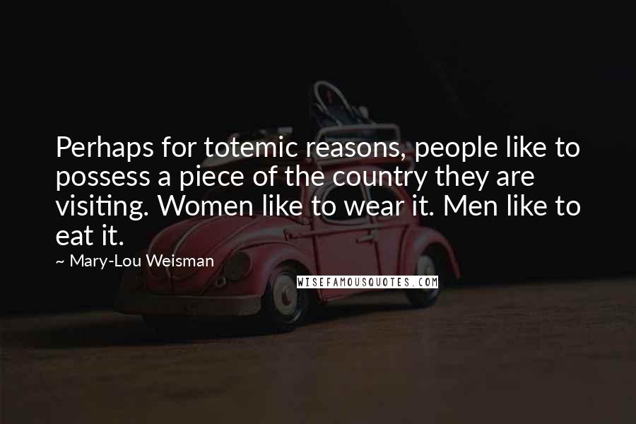 Mary-Lou Weisman quotes: Perhaps for totemic reasons, people like to possess a piece of the country they are visiting. Women like to wear it. Men like to eat it. Mary-Lou Weisman quotes: Perhaps for totemic reasons, people like to possess a piece of the country they are visiting. Women like to wear it. Men like to eat it.