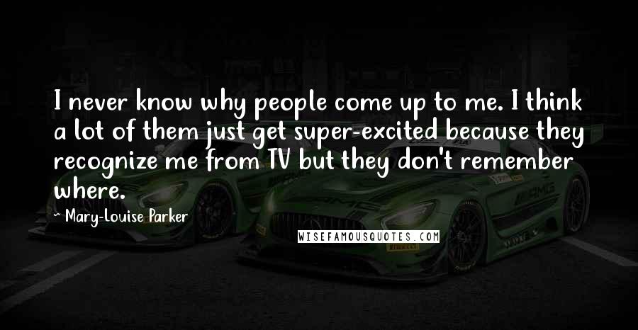 Mary-Louise Parker quotes: I never know why people come up to me. I think a lot of them just get super-excited because they recognize me from TV but they don't remember where.