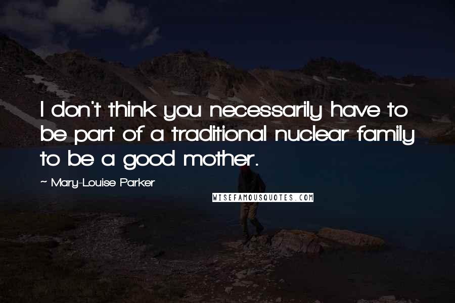 Mary-Louise Parker quotes: I don't think you necessarily have to be part of a traditional nuclear family to be a good mother.