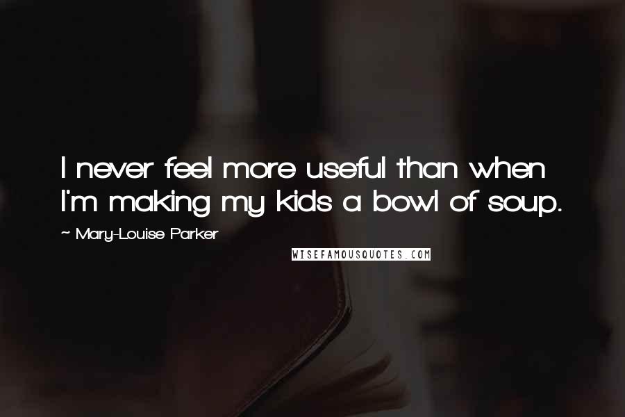 Mary-Louise Parker quotes: I never feel more useful than when I'm making my kids a bowl of soup.