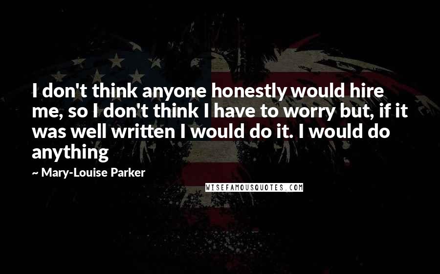 Mary-Louise Parker quotes: I don't think anyone honestly would hire me, so I don't think I have to worry but, if it was well written I would do it. I would do anything