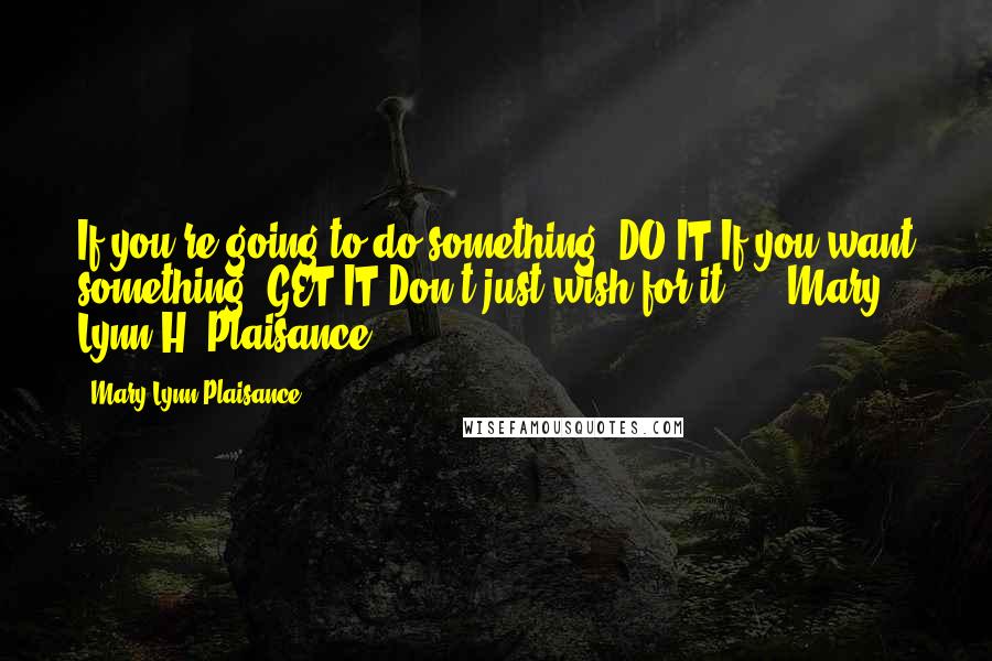 Mary Lynn Plaisance quotes: If you're going to do something, DO IT.If you want something, GET IT.Don't just wish for it! --- Mary Lynn H. Plaisance