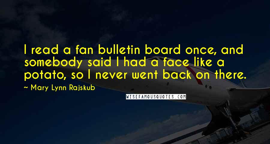 Mary Lynn Rajskub quotes: I read a fan bulletin board once, and somebody said I had a face like a potato, so I never went back on there. Mary Lynn Rajskub quotes: I read a fan bulletin board once, and somebody said I had a face like a potato, so I never went back on there.