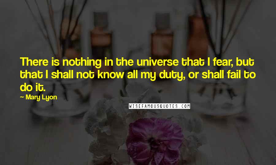 Mary Lyon quotes: There is nothing in the universe that I fear, but that I shall not know all my duty, or shall fail to do it. Mary Lyon quotes: There is nothing in the universe that I fear, but that I shall not know all my duty, or shall fail to do it.