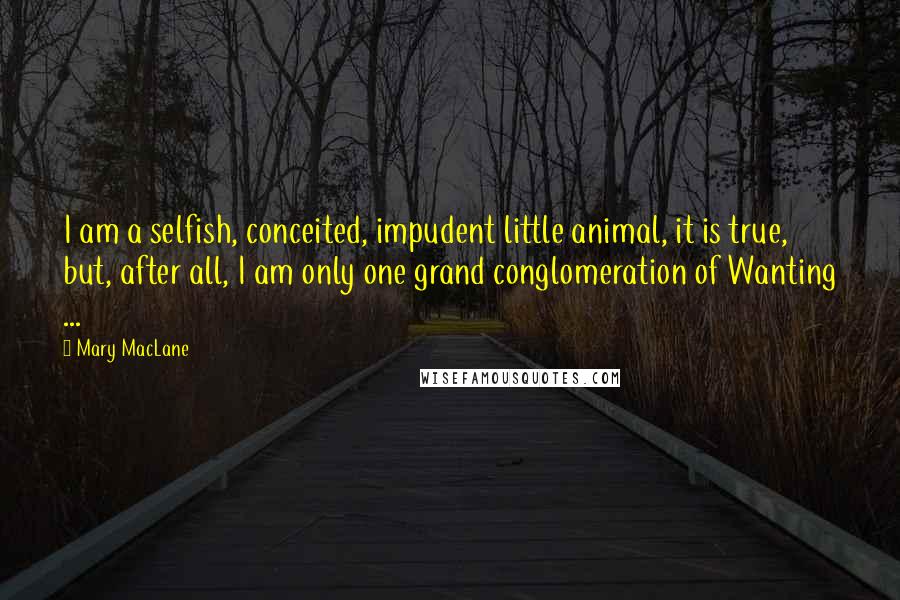 Mary MacLane quotes: I am a selfish, conceited, impudent little animal, it is true, but, after all, I am only one grand conglomeration of Wanting ...