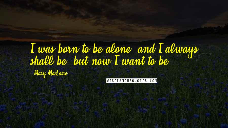 Mary MacLane quotes: I was born to be alone, and I always shall be; but now I want to be. Mary MacLane quotes: I was born to be alone, and I always shall be; but now I want to be.