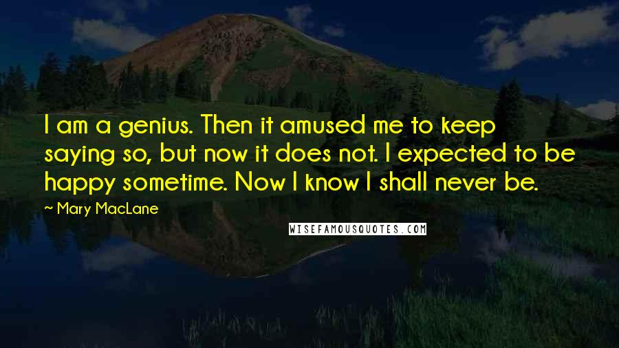 Mary MacLane quotes: I am a genius. Then it amused me to keep saying so, but now it does not. I expected to be happy sometime. Now I know I shall never be. Mary MacLane quotes: I am a genius. Then it amused me to keep saying so, but now it does not. I expected to be happy sometime. Now I know I shall never be.