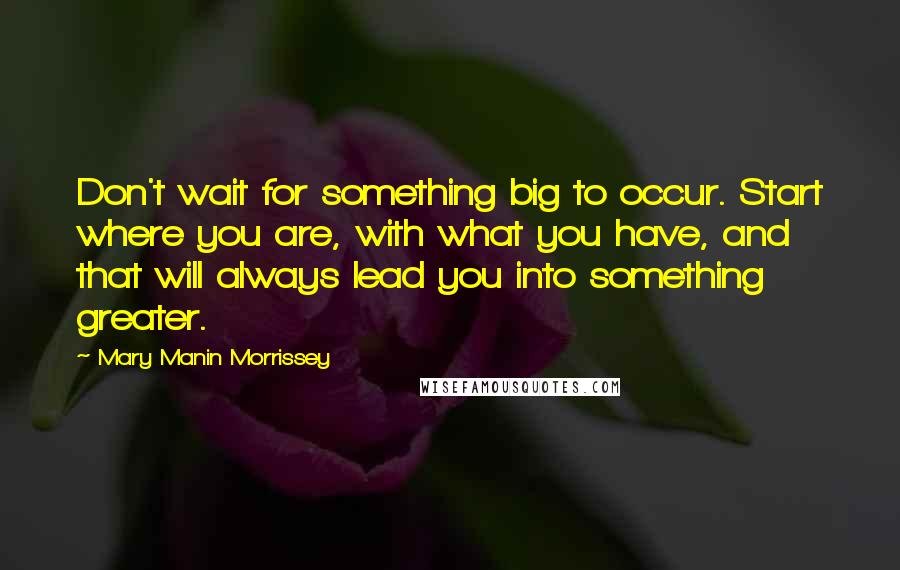 Mary Manin Morrissey quotes: Don't wait for something big to occur. Start where you are, with what you have, and that will always lead you into something greater.