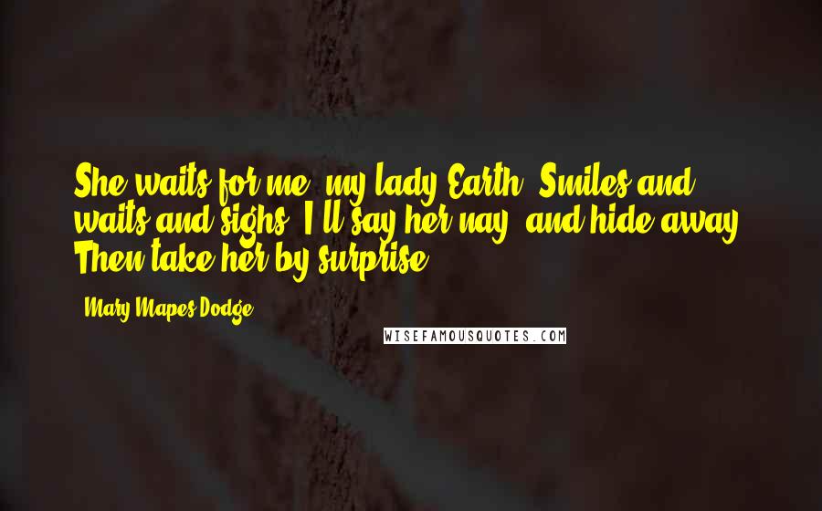 Mary Mapes Dodge quotes: She waits for me, my lady Earth, Smiles and waits and sighs; I'll say her nay, and hide away, Then take her by surprise. Mary Mapes Dodge quotes: She waits for me, my lady Earth, Smiles and waits and sighs; I'll say her nay, and hide away, Then take her by surprise.