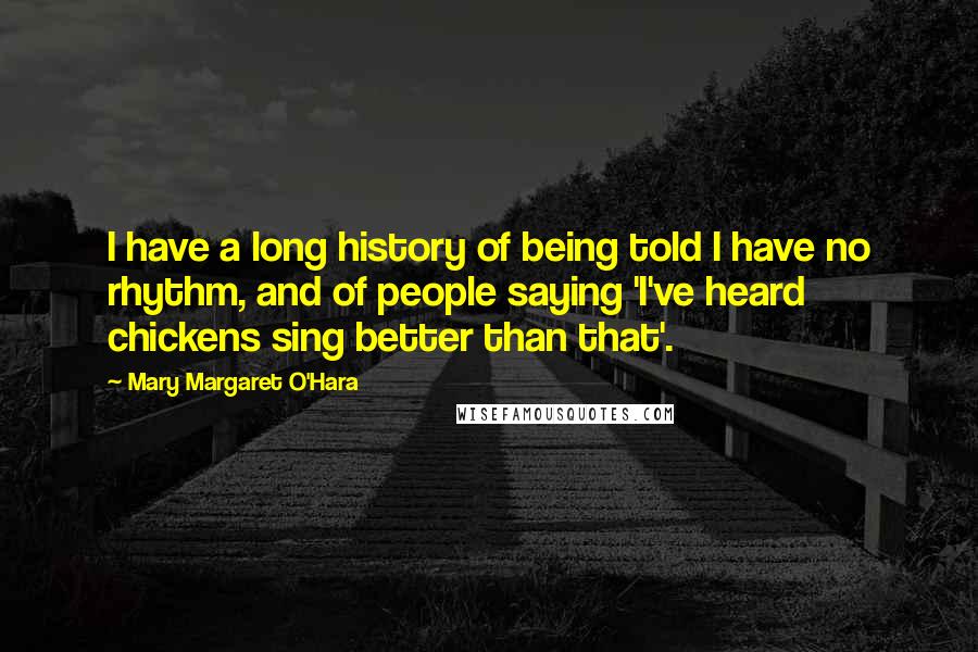 Mary Margaret O'Hara quotes: I have a long history of being told I have no rhythm, and of people saying 'I've heard chickens sing better than that'.