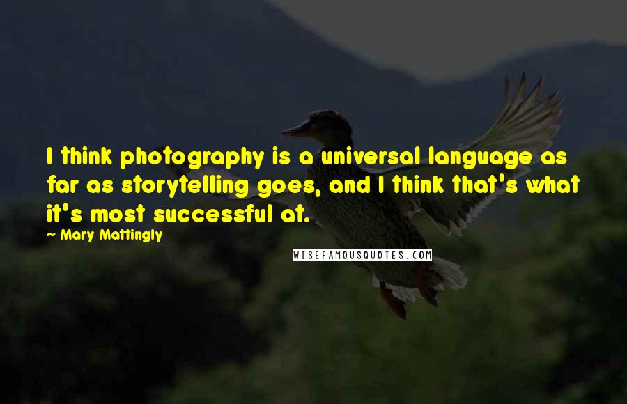 Mary Mattingly quotes: I think photography is a universal language as far as storytelling goes, and I think that's what it's most successful at. Mary Mattingly quotes: I think photography is a universal language as far as storytelling goes, and I think that's what it's most successful at.