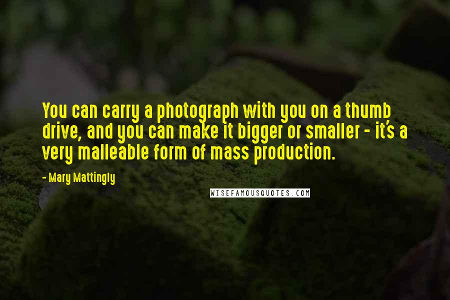 Mary Mattingly quotes: You can carry a photograph with you on a thumb drive, and you can make it bigger or smaller - it's a very malleable form of mass production. Mary Mattingly quotes: You can carry a photograph with you on a thumb drive, and you can make it bigger or smaller - it's a very malleable form of mass production.