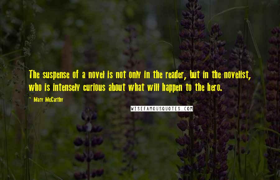 Mary McCarthy quotes: The suspense of a novel is not only in the reader, but in the novelist, who is intensely curious about what will happen to the hero. Mary McCarthy quotes: The suspense of a novel is not only in the reader, but in the novelist, who is intensely curious about what will happen to the hero.