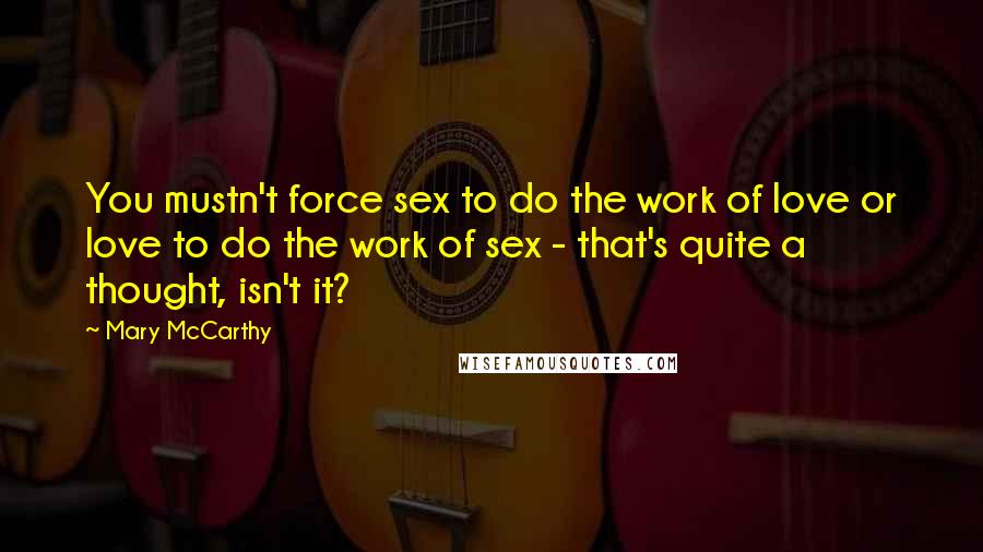 Mary McCarthy quotes: You mustn't force sex to do the work of love or love to do the work of sex - that's quite a thought, isn't it? Mary McCarthy quotes: You mustn't force sex to do the work of love or love to do the work of sex - that's quite a thought, isn't it?