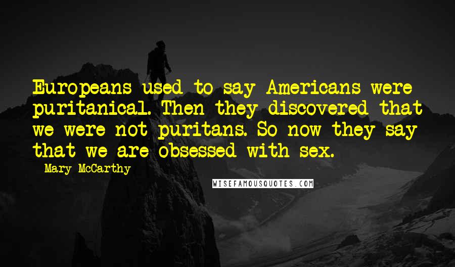 Mary McCarthy quotes: Europeans used to say Americans were puritanical. Then they discovered that we were not puritans. So now they say that we are obsessed with sex. Mary McCarthy quotes: Europeans used to say Americans were puritanical. Then they discovered that we were not puritans. So now they say that we are obsessed with sex.