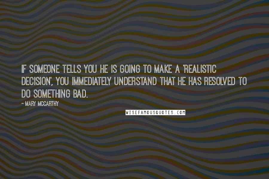 Mary McCarthy quotes: If someone tells you he is going to make a 'realistic decision', you immediately understand that he has resolved to do something bad. Mary McCarthy quotes: If someone tells you he is going to make a 'realistic decision', you immediately understand that he has resolved to do something bad.