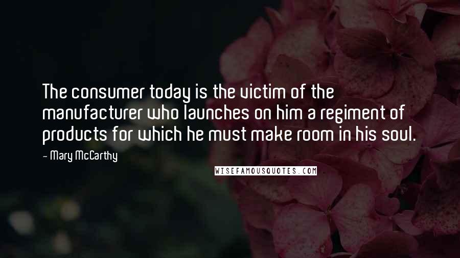 Mary McCarthy quotes: The consumer today is the victim of the manufacturer who launches on him a regiment of products for which he must make room in his soul.