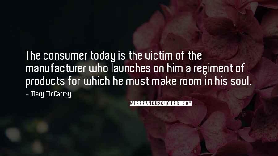 Mary McCarthy quotes: The consumer today is the victim of the manufacturer who launches on him a regiment of products for which he must make room in his soul. Mary McCarthy quotes: The consumer today is the victim of the manufacturer who launches on him a regiment of products for which he must make room in his soul.