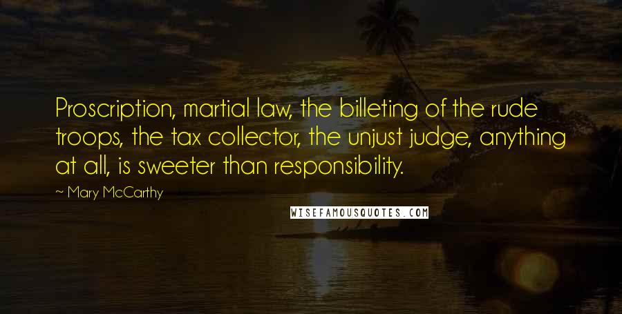 Mary McCarthy quotes: Proscription, martial law, the billeting of the rude troops, the tax collector, the unjust judge, anything at all, is sweeter than responsibility. Mary McCarthy quotes: Proscription, martial law, the billeting of the rude troops, the tax collector, the unjust judge, anything at all, is sweeter than responsibility.