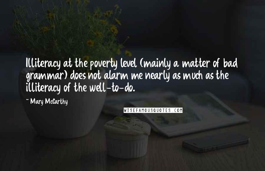 Mary McCarthy quotes: Illiteracy at the poverty level (mainly a matter of bad grammar) does not alarm me nearly as much as the illiteracy of the well-to-do. Mary McCarthy quotes: Illiteracy at the poverty level (mainly a matter of bad grammar) does not alarm me nearly as much as the illiteracy of the well-to-do.