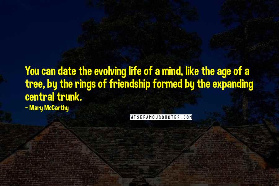 Mary McCarthy quotes: You can date the evolving life of a mind, like the age of a tree, by the rings of friendship formed by the expanding central trunk. Mary McCarthy quotes: You can date the evolving life of a mind, like the age of a tree, by the rings of friendship formed by the expanding central trunk.