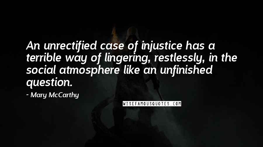 Mary McCarthy quotes: An unrectified case of injustice has a terrible way of lingering, restlessly, in the social atmosphere like an unfinished question.