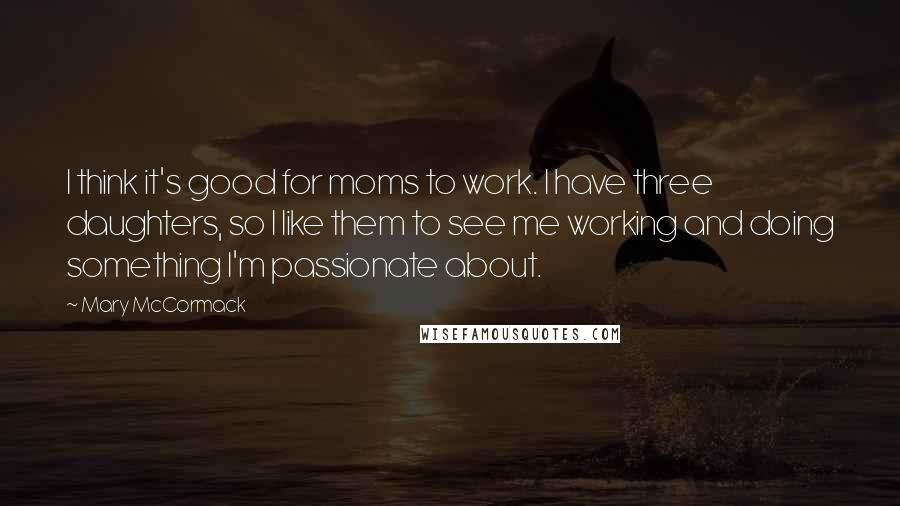 Mary McCormack quotes: I think it's good for moms to work. I have three daughters, so I like them to see me working and doing something I'm passionate about.