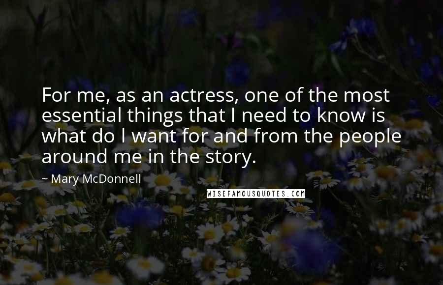 Mary McDonnell quotes: For me, as an actress, one of the most essential things that I need to know is what do I want for and from the people around me in the Mary McDonnell quotes: For me, as an actress, one of the most essential things that I need to know is what do I want for and from the people around me in the