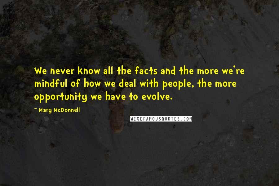 Mary McDonnell quotes: We never know all the facts and the more we're mindful of how we deal with people, the more opportunity we have to evolve. Mary McDonnell quotes: We never know all the facts and the more we're mindful of how we deal with people, the more opportunity we have to evolve.