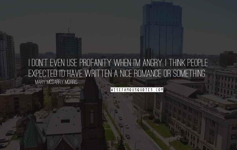 Mary McGarry Morris quotes: I don't even use profanity when I'm angry. I think people expected I'd have written a nice romance or something. Mary McGarry Morris quotes: I don't even use profanity when I'm angry. I think people expected I'd have written a nice romance or something.