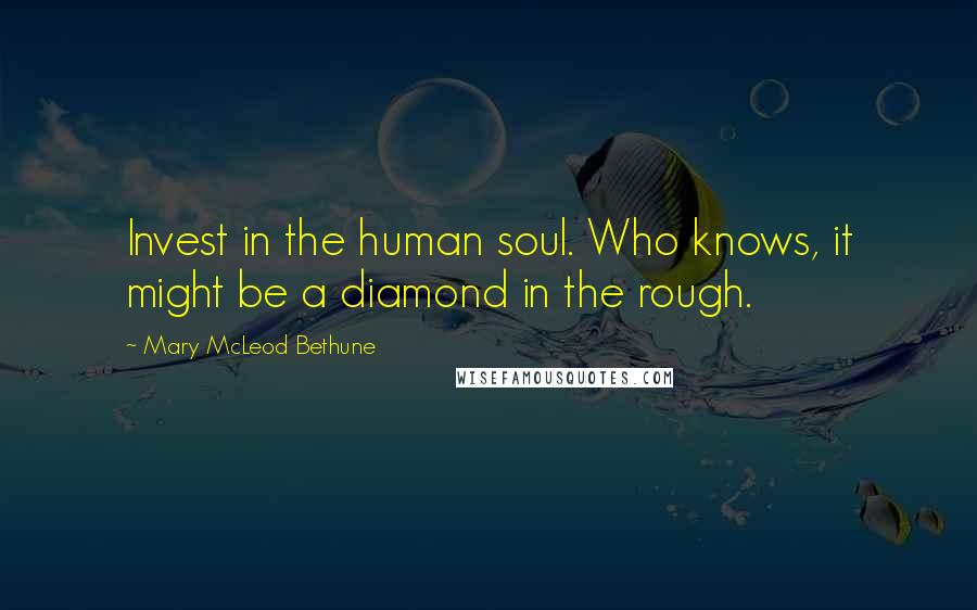 Mary McLeod Bethune quotes: Invest in the human soul. Who knows, it might be a diamond in the rough.