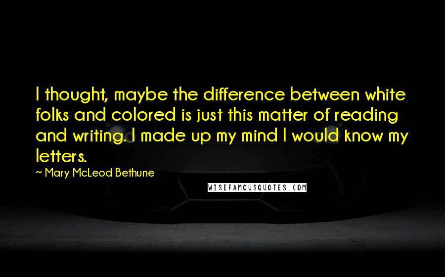 Mary McLeod Bethune quotes: I thought, maybe the difference between white folks and colored is just this matter of reading and writing. I made up my mind I would know my letters.
