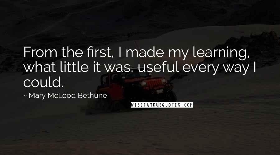 Mary McLeod Bethune quotes: From the first, I made my learning, what little it was, useful every way I could.