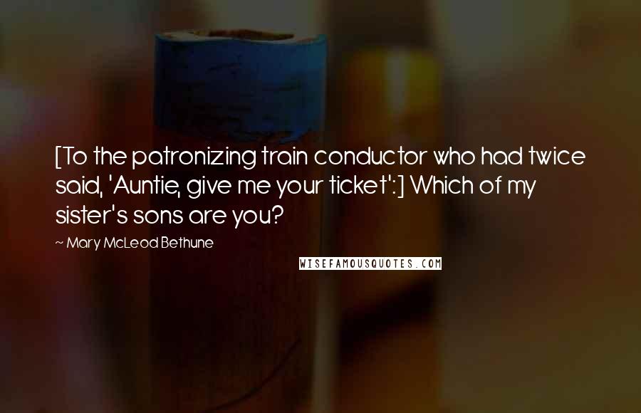 Mary McLeod Bethune quotes: [To the patronizing train conductor who had twice said, 'Auntie, give me your ticket':] Which of my sister's sons are you?