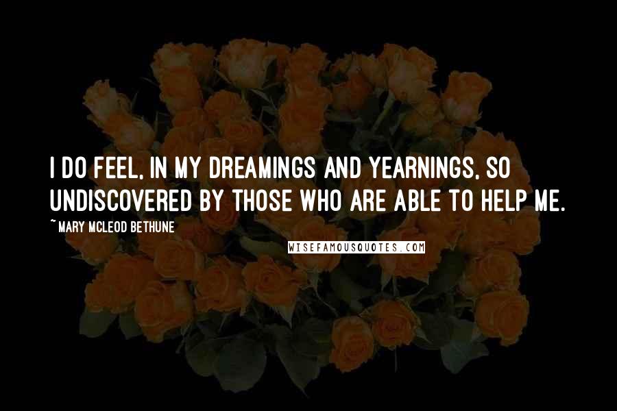 Mary McLeod Bethune quotes: I do feel, in my dreamings and yearnings, so undiscovered by those who are able to help me.