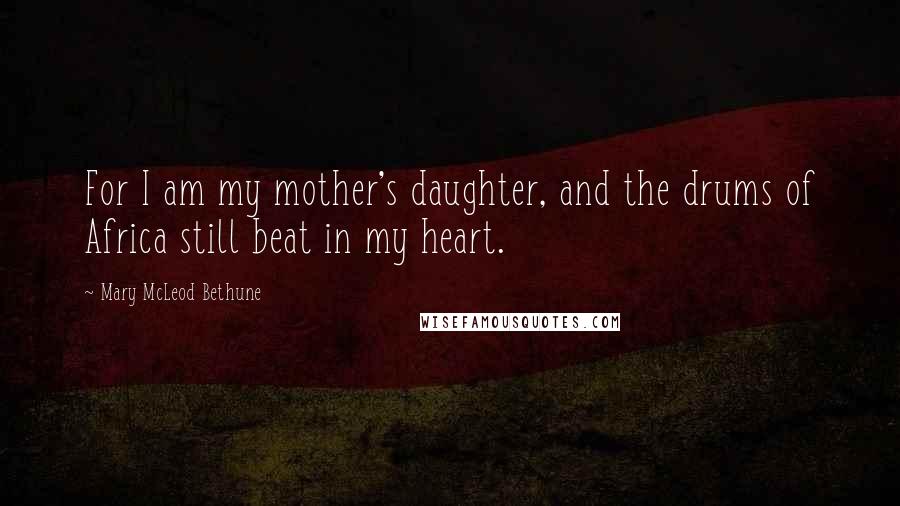 Mary McLeod Bethune quotes: For I am my mother's daughter, and the drums of Africa still beat in my heart.