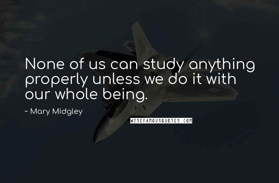 Mary Midgley quotes: None of us can study anything properly unless we do it with our whole being.